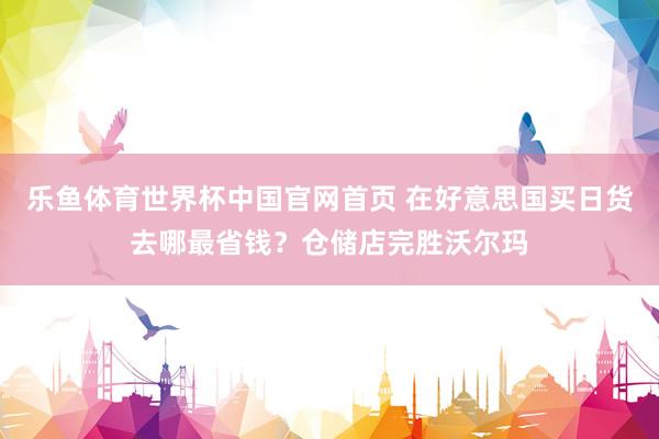 乐鱼体育世界杯中国官网首页 在好意思国买日货去哪最省钱？仓储店完胜沃尔玛