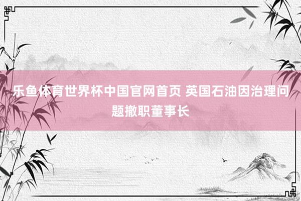 乐鱼体育世界杯中国官网首页 英国石油因治理问题撤职董事长