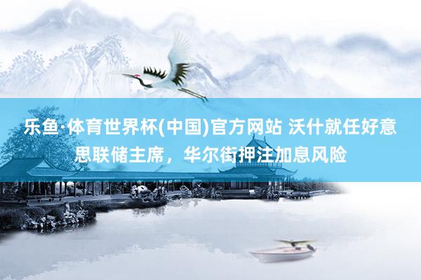 乐鱼·体育世界杯(中国)官方网站 沃什就任好意思联储主席，华尔街押注加息风险