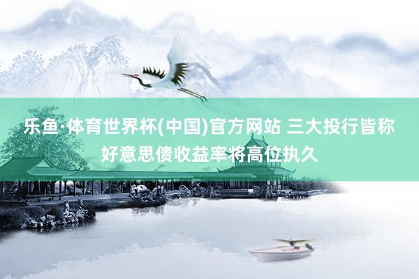 乐鱼·体育世界杯(中国)官方网站 三大投行皆称好意思债收益率将高位执久