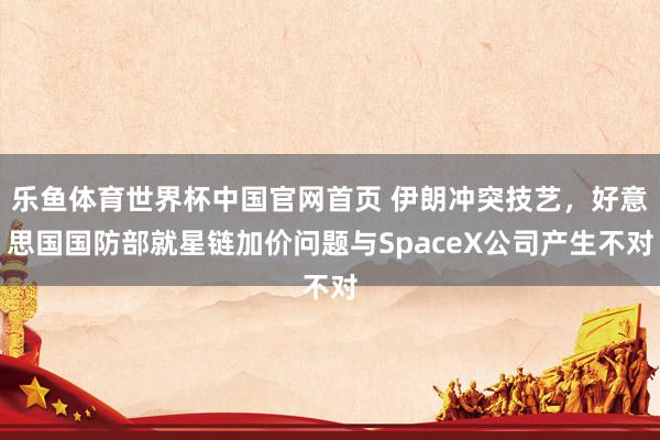 乐鱼体育世界杯中国官网首页 伊朗冲突技艺，好意思国国防部就星链加价问题与SpaceX公司产生不对