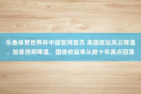 乐鱼体育世界杯中国官网首页 英国政坛风云降温、加息预期降温，国债收益率从数十年高点回落