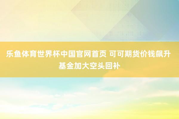 乐鱼体育世界杯中国官网首页 可可期货价钱飙升 基金加大空头回补