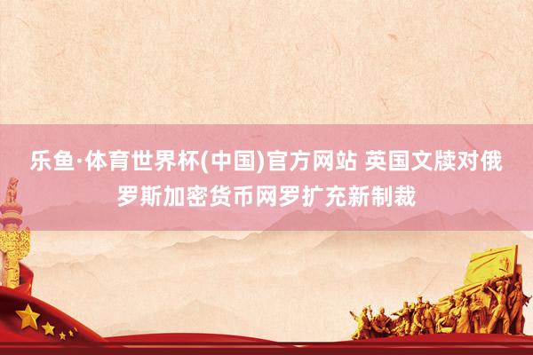 乐鱼·体育世界杯(中国)官方网站 英国文牍对俄罗斯加密货币网罗扩充新制裁