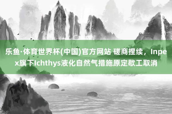 乐鱼·体育世界杯(中国)官方网站 磋商捏续，Inpex旗下Ichthys液化自然气措施原定歇工取消