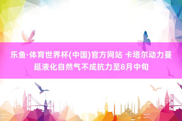 乐鱼·体育世界杯(中国)官方网站 卡塔尔动力蔓延液化自然气不成抗力至8月中旬