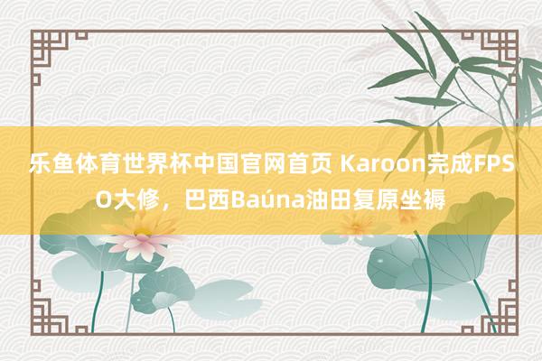 乐鱼体育世界杯中国官网首页 Karoon完成FPSO大修，巴西Baúna油田复原坐褥