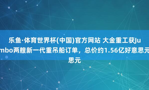 乐鱼·体育世界杯(中国)官方网站 大金重工获Jumbo两艘新一代重吊船订单，总价约1.56亿好意思元