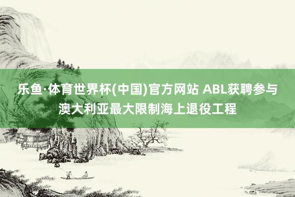 乐鱼·体育世界杯(中国)官方网站 ABL获聘参与澳大利亚最大限制海上退役工程