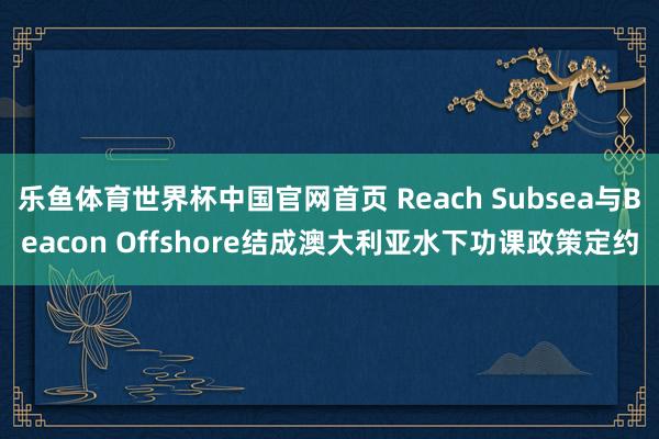 乐鱼体育世界杯中国官网首页 Reach Subsea与Beacon Offshore结成澳大利亚水下功课政策定约