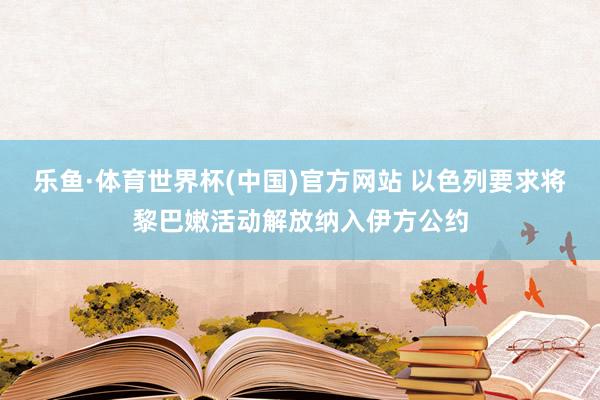 乐鱼·体育世界杯(中国)官方网站 以色列要求将黎巴嫩活动解放纳入伊方公约