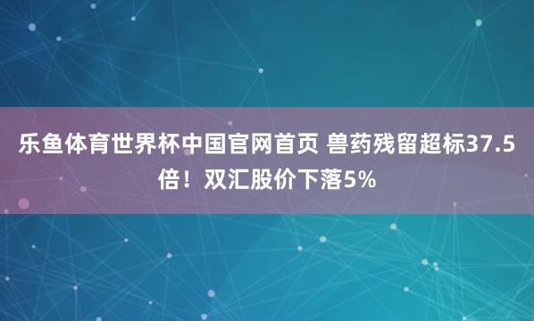乐鱼体育世界杯中国官网首页 兽药残留超标37.5倍！双汇股价下落5%