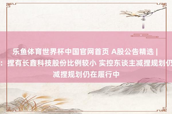 乐鱼体育世界杯中国官网首页 A股公告精选 | 兆易转换：捏有长鑫科技股份比例较小 实控东谈主减捏规划仍在履行中