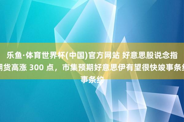 乐鱼·体育世界杯(中国)官方网站 好意思股说念指期货高涨 300 点，市集预期好意思伊有望很快竣事条约