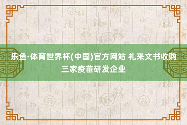 乐鱼·体育世界杯(中国)官方网站 礼来文书收购三家疫苗研发企业