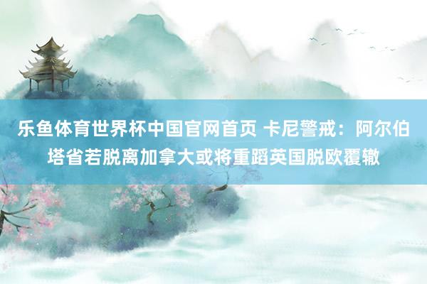乐鱼体育世界杯中国官网首页 卡尼警戒：阿尔伯塔省若脱离加拿大或将重蹈英国脱欧覆辙