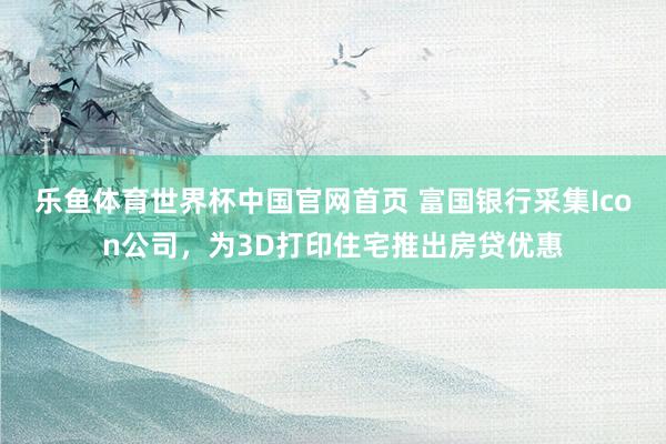 乐鱼体育世界杯中国官网首页 富国银行采集Icon公司，为3D打印住宅推出房贷优惠