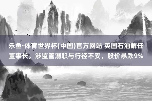 乐鱼·体育世界杯(中国)官方网站 英国石油解任董事长，涉监管溺职与行径不妥，股价暴跌9%