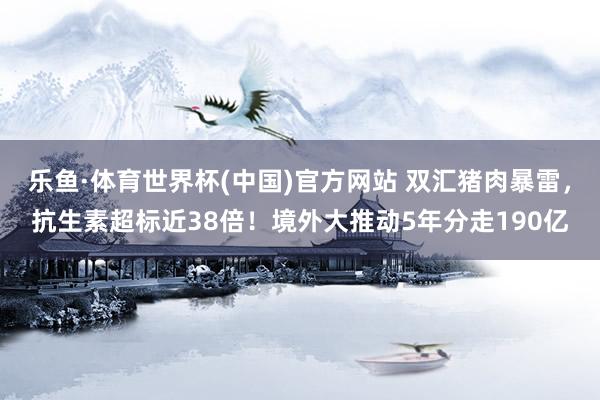 乐鱼·体育世界杯(中国)官方网站 双汇猪肉暴雷，抗生素超标近38倍！境外大推动5年分走190亿