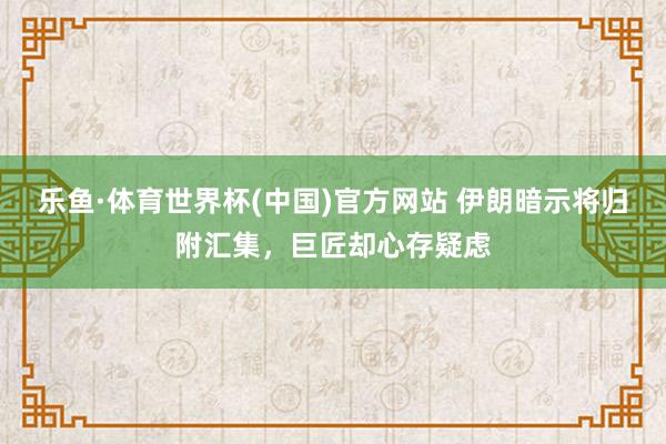 乐鱼·体育世界杯(中国)官方网站 伊朗暗示将归附汇集，巨匠却心存疑虑