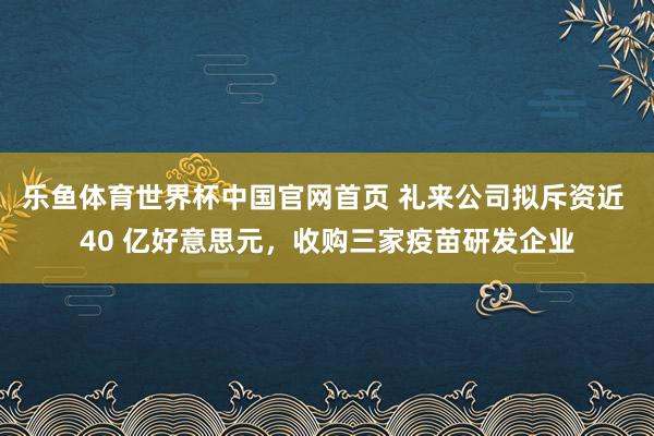 乐鱼体育世界杯中国官网首页 礼来公司拟斥资近 40 亿好意思元，收购三家疫苗研发企业