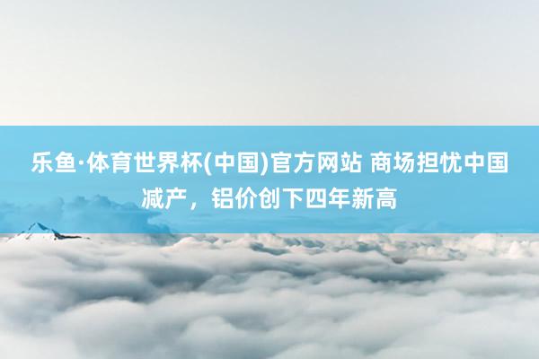 乐鱼·体育世界杯(中国)官方网站 商场担忧中国减产，铝价创下四年新高