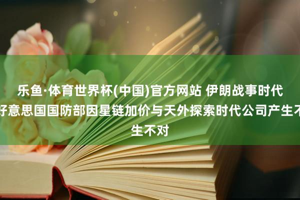 乐鱼·体育世界杯(中国)官方网站 伊朗战事时代，好意思国国防部因星链加价与天外探索时代公司产生不对