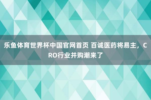 乐鱼体育世界杯中国官网首页 百诚医药将易主，CRO行业并购潮来了