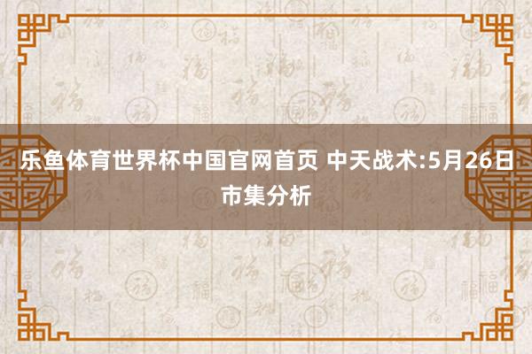 乐鱼体育世界杯中国官网首页 中天战术:5月26日市集分析