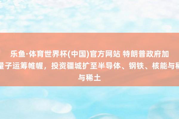 乐鱼·体育世界杯(中国)官方网站 特朗普政府加码量子运筹帷幄，投资疆城扩至半导体、钢铁、核能与稀土