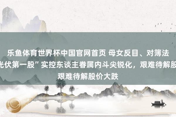 乐鱼体育世界杯中国官网首页 母女反目、对簿法庭！“光伏第一股”实控东谈主眷属内斗尖锐化，艰难待解股价大跌