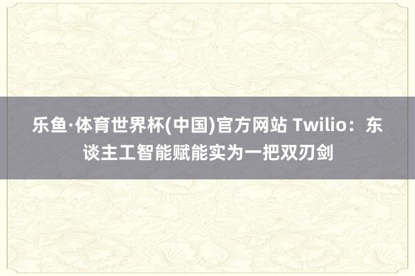 乐鱼·体育世界杯(中国)官方网站 Twilio：东谈主工智能赋能实为一把双刃剑