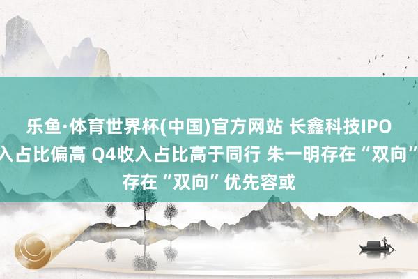 乐鱼·体育世界杯(中国)官方网站 长鑫科技IPO：经销收入占比偏高 Q4收入占比高于同行 朱一明存在“双向”优先容或