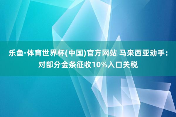 乐鱼·体育世界杯(中国)官方网站 马来西亚动手：对部分金条征收10%入口关税