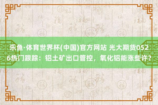 乐鱼·体育世界杯(中国)官方网站 光大期货0526热门跟踪：铝土矿出口管控，氧化铝能涨些许？