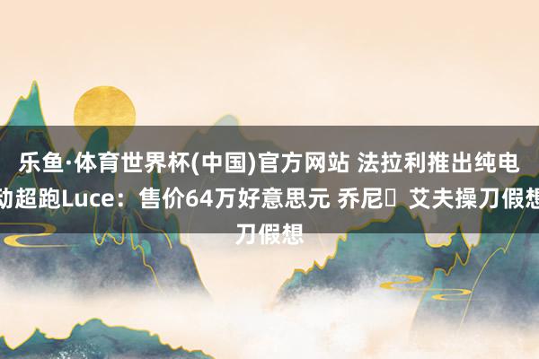 乐鱼·体育世界杯(中国)官方网站 法拉利推出纯电动超跑Luce：售价64万好意思元 乔尼・艾夫操刀假想