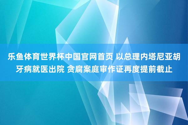乐鱼体育世界杯中国官网首页 以总理内塔尼亚胡牙病就医出院 贪腐案庭审作证再度提前截止