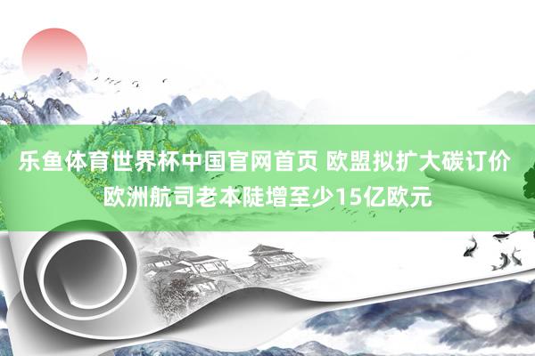 乐鱼体育世界杯中国官网首页 欧盟拟扩大碳订价 欧洲航司老本陡增至少15亿欧元