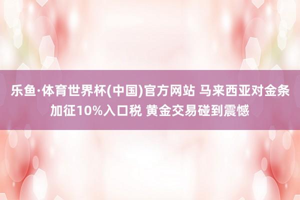 乐鱼·体育世界杯(中国)官方网站 马来西亚对金条加征10%入口税 黄金交易碰到震憾