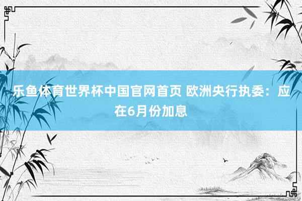 乐鱼体育世界杯中国官网首页 欧洲央行执委：应在6月份加息
