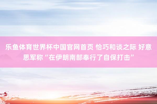 乐鱼体育世界杯中国官网首页 恰巧和谈之际 好意思军称“在伊朗南部奉行了自保打击”