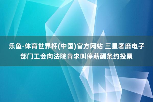 乐鱼·体育世界杯(中国)官方网站 三星奢靡电子部门工会向法院肯求叫停薪酬条约投票