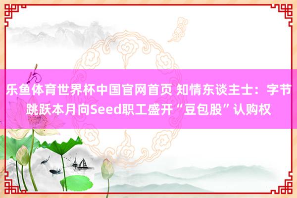 乐鱼体育世界杯中国官网首页 知情东谈主士：字节跳跃本月向Seed职工盛开“豆包股”认购权