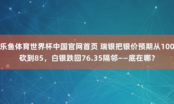 乐鱼体育世界杯中国官网首页 瑞银把银价预期从100砍到85，白银跌回76.35隔邻——底在哪？
