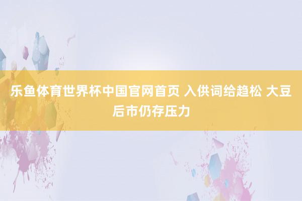 乐鱼体育世界杯中国官网首页 入供词给趋松 大豆后市仍存压力