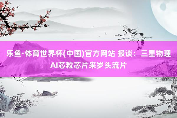 乐鱼·体育世界杯(中国)官方网站 报谈：三星物理AI芯粒芯片来岁头流片