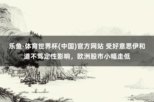 乐鱼·体育世界杯(中国)官方网站 受好意思伊和道不笃定性影响，欧洲股市小幅走低