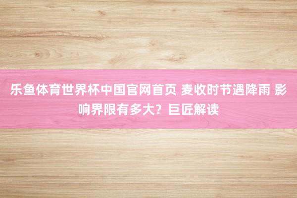 乐鱼体育世界杯中国官网首页 麦收时节遇降雨 影响界限有多大？巨匠解读