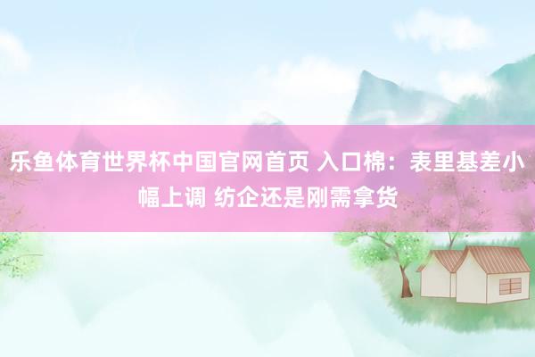 乐鱼体育世界杯中国官网首页 入口棉：表里基差小幅上调 纺企还是刚需拿货