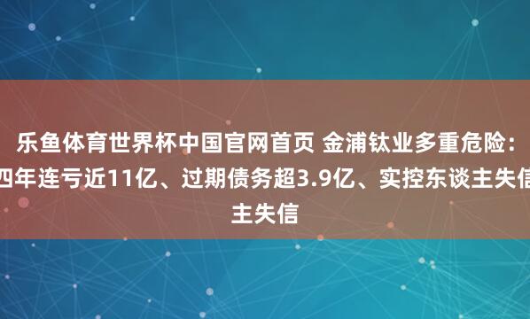 乐鱼体育世界杯中国官网首页 金浦钛业多重危险：四年连亏近11亿、过期债务超3.9亿、实控东谈主失信